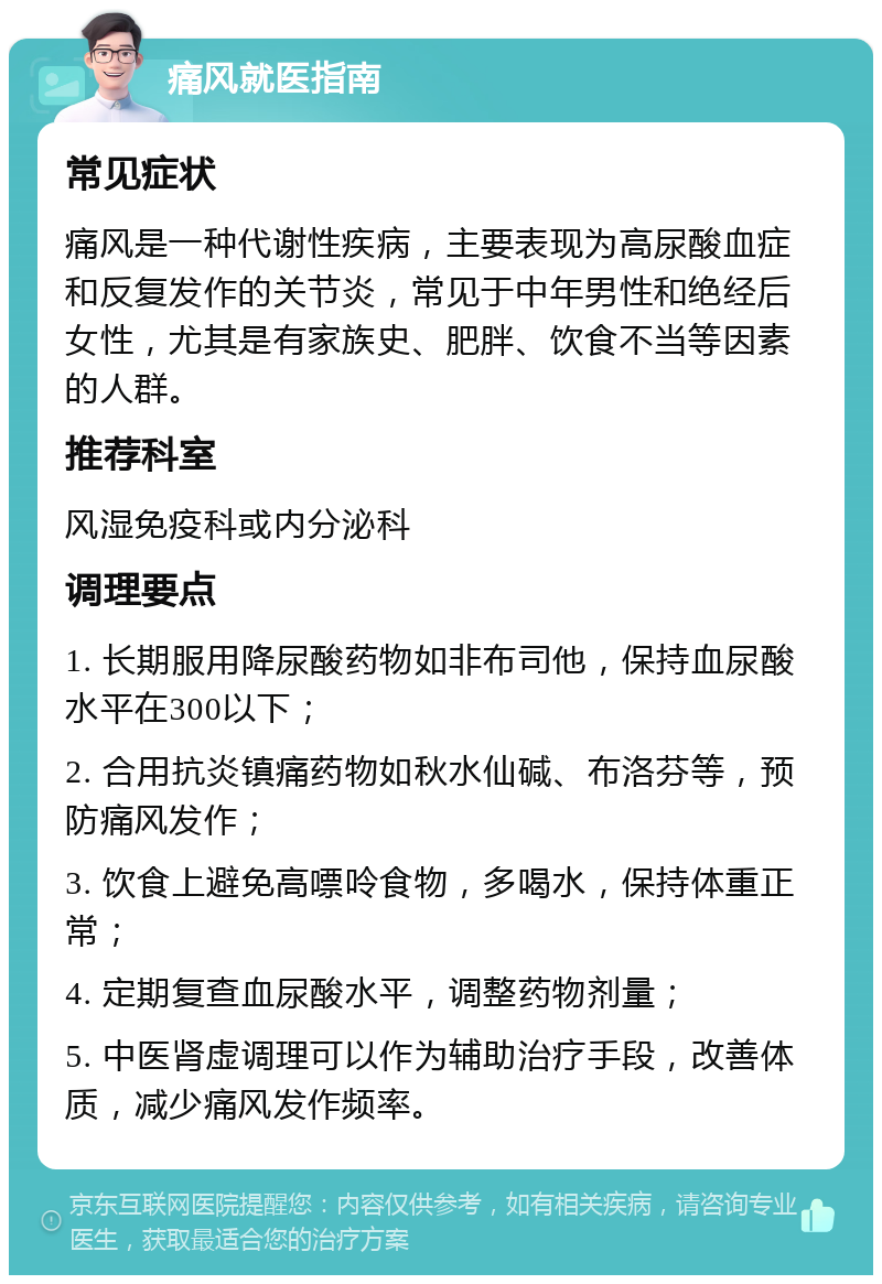 痛风就医指南 常见症状 痛风是一种代谢性疾病，主要表现为高尿酸血症和反复发作的关节炎，常见于中年男性和绝经后女性，尤其是有家族史、肥胖、饮食不当等因素的人群。 推荐科室 风湿免疫科或内分泌科 调理要点 1. 长期服用降尿酸药物如非布司他，保持血尿酸水平在300以下； 2. 合用抗炎镇痛药物如秋水仙碱、布洛芬等，预防痛风发作； 3. 饮食上避免高嘌呤食物，多喝水，保持体重正常； 4. 定期复查血尿酸水平，调整药物剂量； 5. 中医肾虚调理可以作为辅助治疗手段，改善体质，减少痛风发作频率。