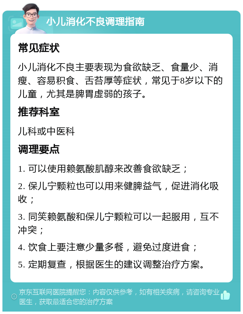 小儿消化不良调理指南 常见症状 小儿消化不良主要表现为食欲缺乏、食量少、消瘦、容易积食、舌苔厚等症状，常见于8岁以下的儿童，尤其是脾胃虚弱的孩子。 推荐科室 儿科或中医科 调理要点 1. 可以使用赖氨酸肌醇来改善食欲缺乏； 2. 保儿宁颗粒也可以用来健脾益气，促进消化吸收； 3. 同笑赖氨酸和保儿宁颗粒可以一起服用，互不冲突； 4. 饮食上要注意少量多餐，避免过度进食； 5. 定期复查，根据医生的建议调整治疗方案。