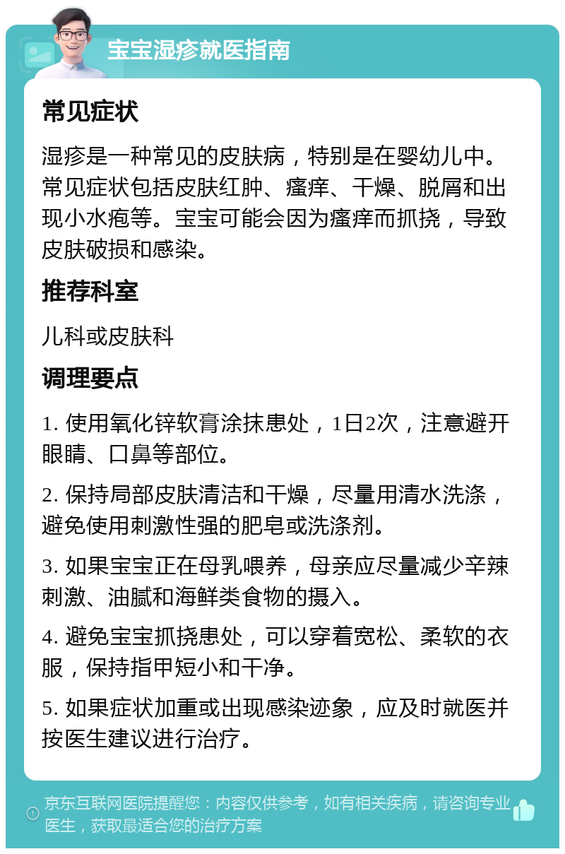 宝宝湿疹就医指南 常见症状 湿疹是一种常见的皮肤病，特别是在婴幼儿中。常见症状包括皮肤红肿、瘙痒、干燥、脱屑和出现小水疱等。宝宝可能会因为瘙痒而抓挠，导致皮肤破损和感染。 推荐科室 儿科或皮肤科 调理要点 1. 使用氧化锌软膏涂抹患处，1日2次，注意避开眼睛、口鼻等部位。 2. 保持局部皮肤清洁和干燥，尽量用清水洗涤，避免使用刺激性强的肥皂或洗涤剂。 3. 如果宝宝正在母乳喂养，母亲应尽量减少辛辣刺激、油腻和海鲜类食物的摄入。 4. 避免宝宝抓挠患处，可以穿着宽松、柔软的衣服，保持指甲短小和干净。 5. 如果症状加重或出现感染迹象，应及时就医并按医生建议进行治疗。