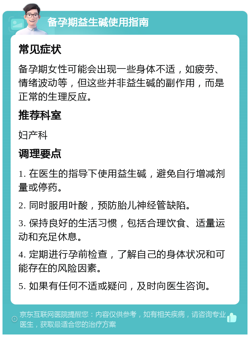 备孕期益生碱使用指南 常见症状 备孕期女性可能会出现一些身体不适，如疲劳、情绪波动等，但这些并非益生碱的副作用，而是正常的生理反应。 推荐科室 妇产科 调理要点 1. 在医生的指导下使用益生碱，避免自行增减剂量或停药。 2. 同时服用叶酸，预防胎儿神经管缺陷。 3. 保持良好的生活习惯，包括合理饮食、适量运动和充足休息。 4. 定期进行孕前检查，了解自己的身体状况和可能存在的风险因素。 5. 如果有任何不适或疑问，及时向医生咨询。