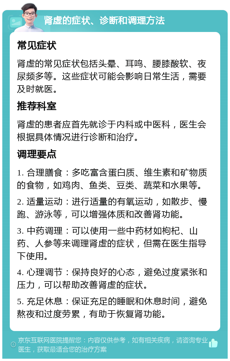 肾虚的症状、诊断和调理方法 常见症状 肾虚的常见症状包括头晕、耳鸣、腰膝酸软、夜尿频多等。这些症状可能会影响日常生活，需要及时就医。 推荐科室 肾虚的患者应首先就诊于内科或中医科，医生会根据具体情况进行诊断和治疗。 调理要点 1. 合理膳食：多吃富含蛋白质、维生素和矿物质的食物，如鸡肉、鱼类、豆类、蔬菜和水果等。 2. 适量运动：进行适量的有氧运动，如散步、慢跑、游泳等，可以增强体质和改善肾功能。 3. 中药调理：可以使用一些中药材如枸杞、山药、人参等来调理肾虚的症状，但需在医生指导下使用。 4. 心理调节：保持良好的心态，避免过度紧张和压力，可以帮助改善肾虚的症状。 5. 充足休息：保证充足的睡眠和休息时间，避免熬夜和过度劳累，有助于恢复肾功能。