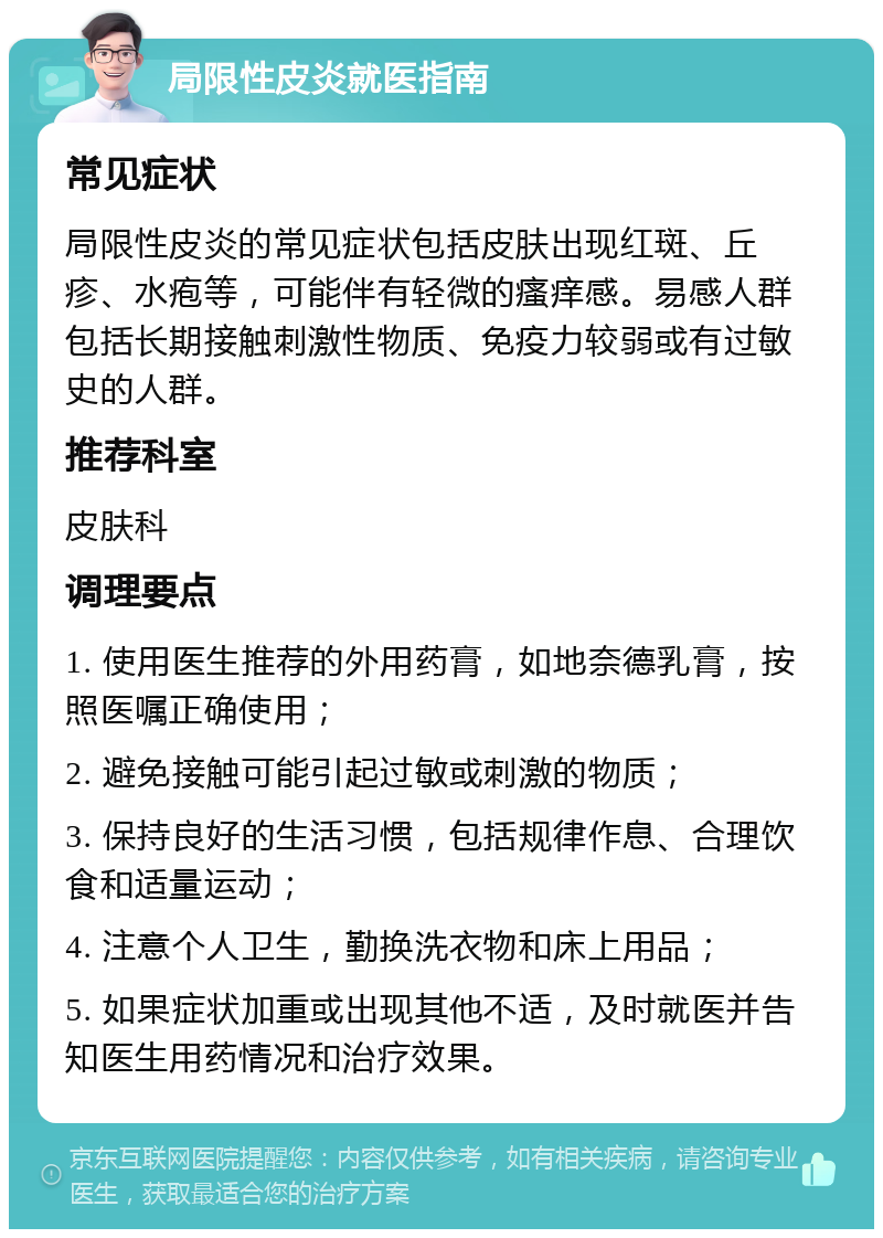 局限性皮炎就医指南 常见症状 局限性皮炎的常见症状包括皮肤出现红斑、丘疹、水疱等，可能伴有轻微的瘙痒感。易感人群包括长期接触刺激性物质、免疫力较弱或有过敏史的人群。 推荐科室 皮肤科 调理要点 1. 使用医生推荐的外用药膏，如地奈德乳膏，按照医嘱正确使用； 2. 避免接触可能引起过敏或刺激的物质； 3. 保持良好的生活习惯，包括规律作息、合理饮食和适量运动； 4. 注意个人卫生，勤换洗衣物和床上用品； 5. 如果症状加重或出现其他不适，及时就医并告知医生用药情况和治疗效果。