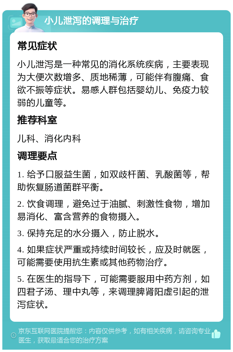 小儿泄泻的调理与治疗 常见症状 小儿泄泻是一种常见的消化系统疾病，主要表现为大便次数增多、质地稀薄，可能伴有腹痛、食欲不振等症状。易感人群包括婴幼儿、免疫力较弱的儿童等。 推荐科室 儿科、消化内科 调理要点 1. 给予口服益生菌，如双歧杆菌、乳酸菌等，帮助恢复肠道菌群平衡。 2. 饮食调理，避免过于油腻、刺激性食物，增加易消化、富含营养的食物摄入。 3. 保持充足的水分摄入，防止脱水。 4. 如果症状严重或持续时间较长，应及时就医，可能需要使用抗生素或其他药物治疗。 5. 在医生的指导下，可能需要服用中药方剂，如四君子汤、理中丸等，来调理脾肾阳虚引起的泄泻症状。