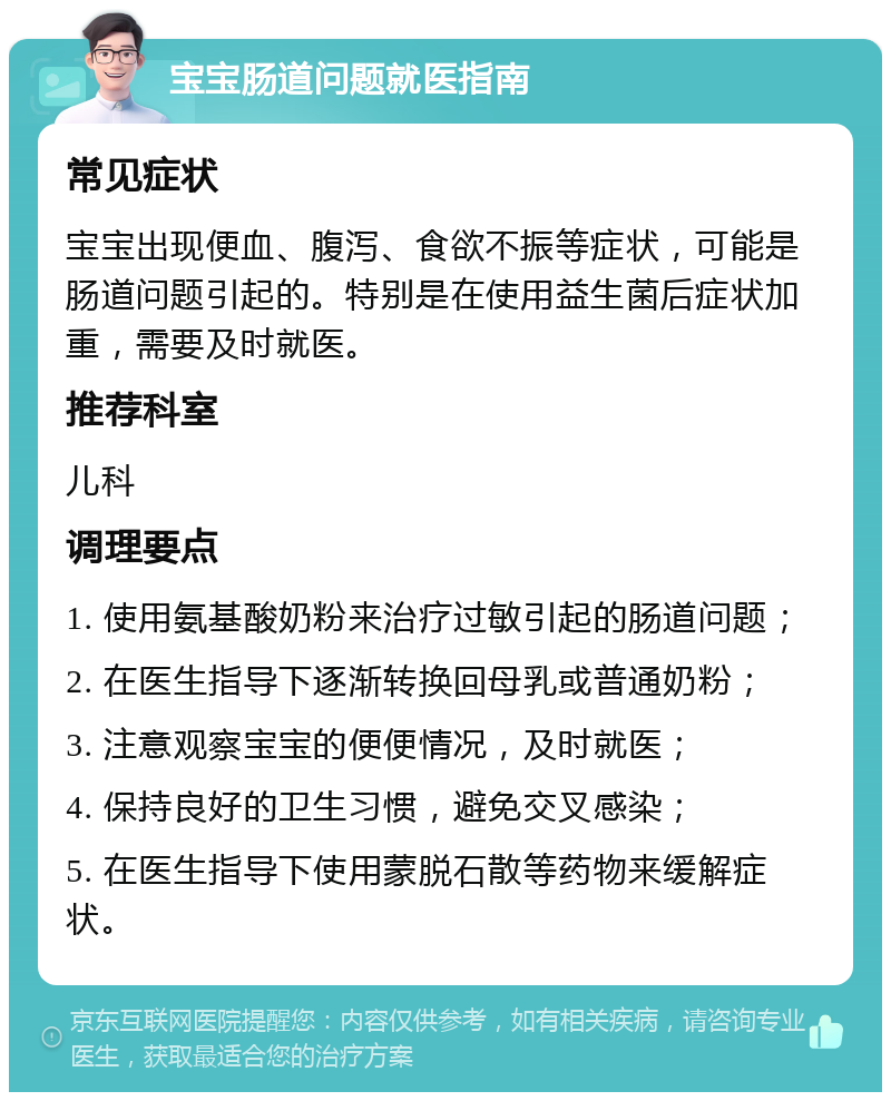 宝宝肠道问题就医指南 常见症状 宝宝出现便血、腹泻、食欲不振等症状，可能是肠道问题引起的。特别是在使用益生菌后症状加重，需要及时就医。 推荐科室 儿科 调理要点 1. 使用氨基酸奶粉来治疗过敏引起的肠道问题； 2. 在医生指导下逐渐转换回母乳或普通奶粉； 3. 注意观察宝宝的便便情况，及时就医； 4. 保持良好的卫生习惯，避免交叉感染； 5. 在医生指导下使用蒙脱石散等药物来缓解症状。