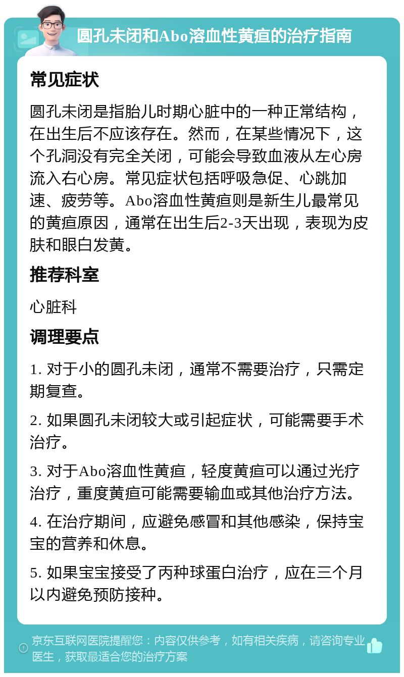 圆孔未闭和Abo溶血性黄疸的治疗指南 常见症状 圆孔未闭是指胎儿时期心脏中的一种正常结构，在出生后不应该存在。然而，在某些情况下，这个孔洞没有完全关闭，可能会导致血液从左心房流入右心房。常见症状包括呼吸急促、心跳加速、疲劳等。Abo溶血性黄疸则是新生儿最常见的黄疸原因，通常在出生后2-3天出现，表现为皮肤和眼白发黄。 推荐科室 心脏科 调理要点 1. 对于小的圆孔未闭，通常不需要治疗，只需定期复查。 2. 如果圆孔未闭较大或引起症状，可能需要手术治疗。 3. 对于Abo溶血性黄疸，轻度黄疸可以通过光疗治疗，重度黄疸可能需要输血或其他治疗方法。 4. 在治疗期间，应避免感冒和其他感染，保持宝宝的营养和休息。 5. 如果宝宝接受了丙种球蛋白治疗，应在三个月以内避免预防接种。