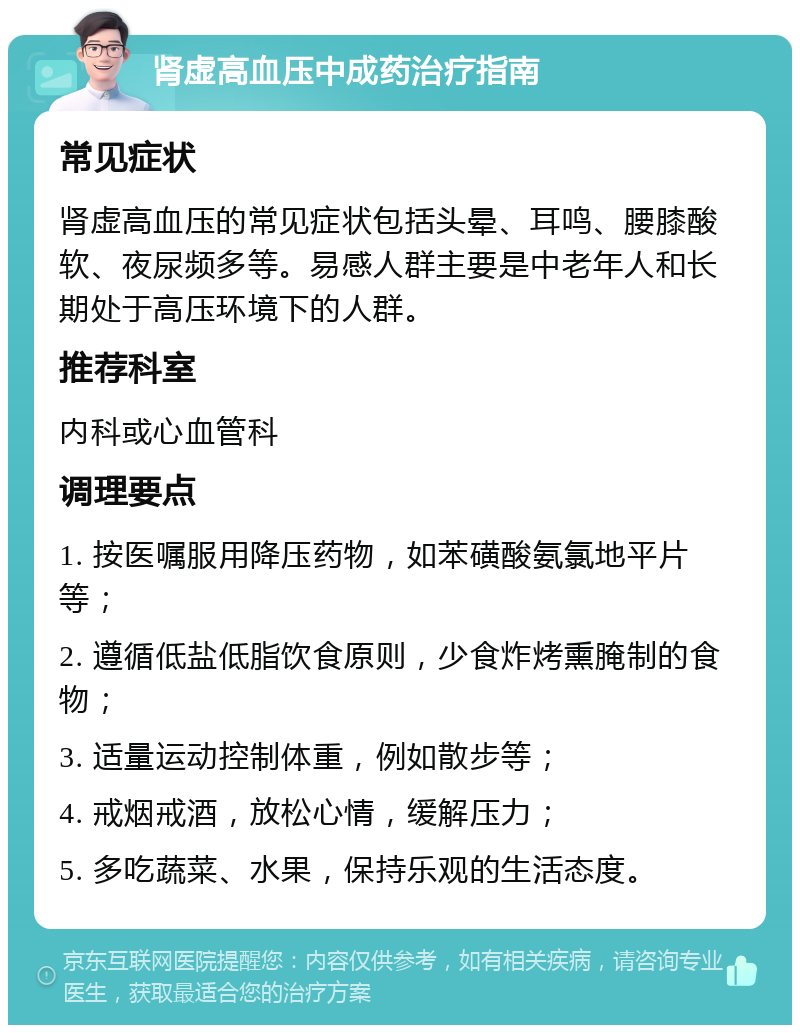 肾虚高血压中成药治疗指南 常见症状 肾虚高血压的常见症状包括头晕、耳鸣、腰膝酸软、夜尿频多等。易感人群主要是中老年人和长期处于高压环境下的人群。 推荐科室 内科或心血管科 调理要点 1. 按医嘱服用降压药物，如苯磺酸氨氯地平片等； 2. 遵循低盐低脂饮食原则，少食炸烤熏腌制的食物； 3. 适量运动控制体重，例如散步等； 4. 戒烟戒酒，放松心情，缓解压力； 5. 多吃蔬菜、水果，保持乐观的生活态度。