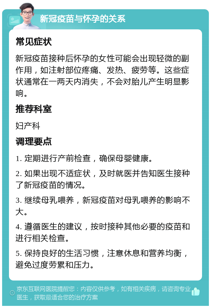 新冠疫苗与怀孕的关系 常见症状 新冠疫苗接种后怀孕的女性可能会出现轻微的副作用，如注射部位疼痛、发热、疲劳等。这些症状通常在一两天内消失，不会对胎儿产生明显影响。 推荐科室 妇产科 调理要点 1. 定期进行产前检查，确保母婴健康。 2. 如果出现不适症状，及时就医并告知医生接种了新冠疫苗的情况。 3. 继续母乳喂养，新冠疫苗对母乳喂养的影响不大。 4. 遵循医生的建议，按时接种其他必要的疫苗和进行相关检查。 5. 保持良好的生活习惯，注意休息和营养均衡，避免过度劳累和压力。