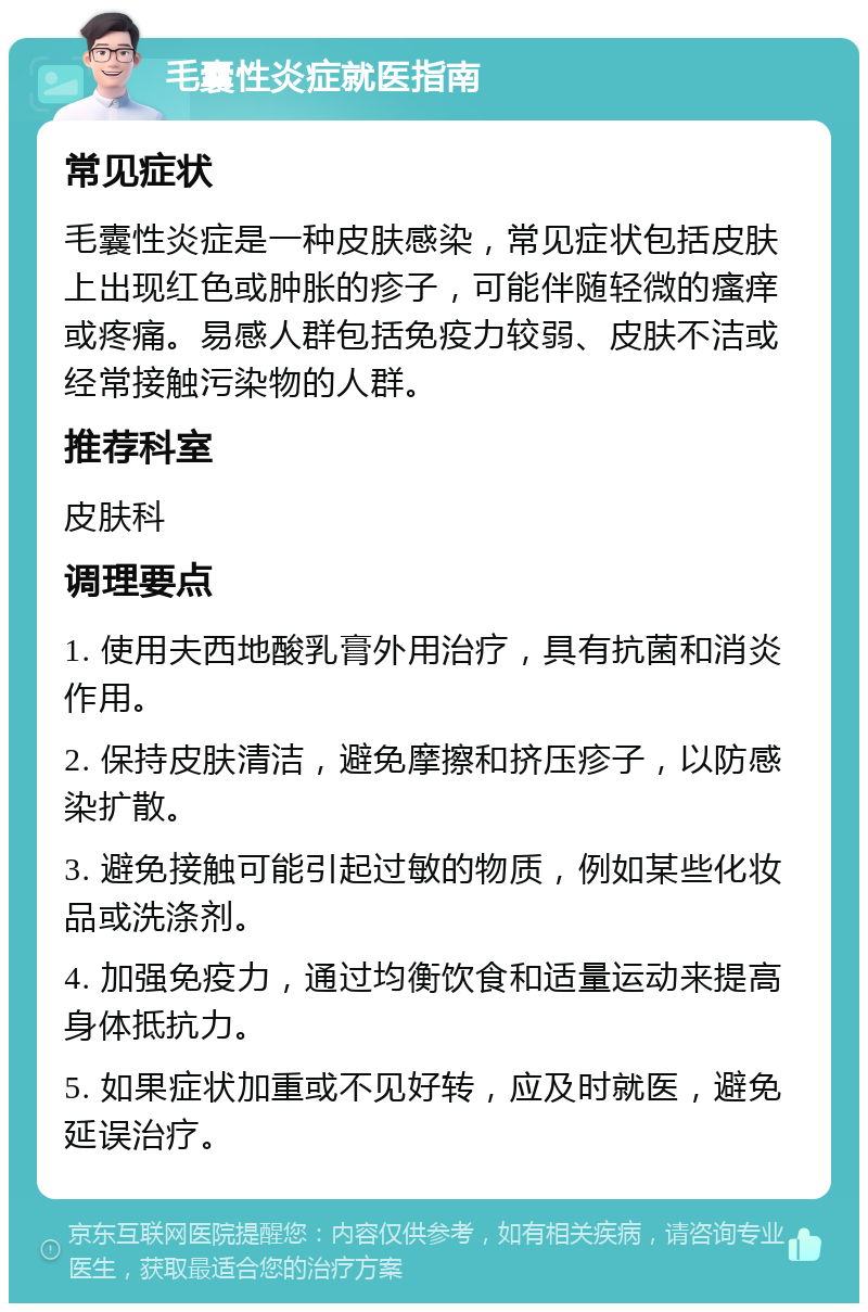 毛囊性炎症就医指南 常见症状 毛囊性炎症是一种皮肤感染，常见症状包括皮肤上出现红色或肿胀的疹子，可能伴随轻微的瘙痒或疼痛。易感人群包括免疫力较弱、皮肤不洁或经常接触污染物的人群。 推荐科室 皮肤科 调理要点 1. 使用夫西地酸乳膏外用治疗，具有抗菌和消炎作用。 2. 保持皮肤清洁，避免摩擦和挤压疹子，以防感染扩散。 3. 避免接触可能引起过敏的物质，例如某些化妆品或洗涤剂。 4. 加强免疫力，通过均衡饮食和适量运动来提高身体抵抗力。 5. 如果症状加重或不见好转，应及时就医，避免延误治疗。