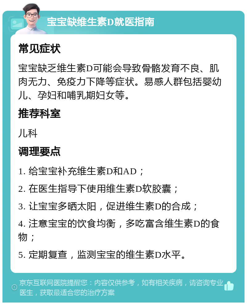 宝宝缺维生素D就医指南 常见症状 宝宝缺乏维生素D可能会导致骨骼发育不良、肌肉无力、免疫力下降等症状。易感人群包括婴幼儿、孕妇和哺乳期妇女等。 推荐科室 儿科 调理要点 1. 给宝宝补充维生素D和AD； 2. 在医生指导下使用维生素D软胶囊； 3. 让宝宝多晒太阳，促进维生素D的合成； 4. 注意宝宝的饮食均衡，多吃富含维生素D的食物； 5. 定期复查，监测宝宝的维生素D水平。