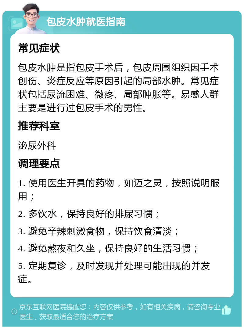 包皮水肿就医指南 常见症状 包皮水肿是指包皮手术后，包皮周围组织因手术创伤、炎症反应等原因引起的局部水肿。常见症状包括尿流困难、微疼、局部肿胀等。易感人群主要是进行过包皮手术的男性。 推荐科室 泌尿外科 调理要点 1. 使用医生开具的药物，如迈之灵，按照说明服用； 2. 多饮水，保持良好的排尿习惯； 3. 避免辛辣刺激食物，保持饮食清淡； 4. 避免熬夜和久坐，保持良好的生活习惯； 5. 定期复诊，及时发现并处理可能出现的并发症。