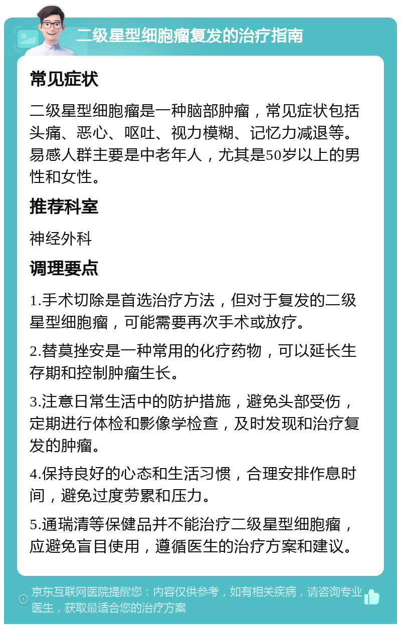 二级星型细胞瘤复发的治疗指南 常见症状 二级星型细胞瘤是一种脑部肿瘤，常见症状包括头痛、恶心、呕吐、视力模糊、记忆力减退等。易感人群主要是中老年人，尤其是50岁以上的男性和女性。 推荐科室 神经外科 调理要点 1.手术切除是首选治疗方法，但对于复发的二级星型细胞瘤，可能需要再次手术或放疗。 2.替莫挫安是一种常用的化疗药物，可以延长生存期和控制肿瘤生长。 3.注意日常生活中的防护措施，避免头部受伤，定期进行体检和影像学检查，及时发现和治疗复发的肿瘤。 4.保持良好的心态和生活习惯，合理安排作息时间，避免过度劳累和压力。 5.通瑞清等保健品并不能治疗二级星型细胞瘤，应避免盲目使用，遵循医生的治疗方案和建议。