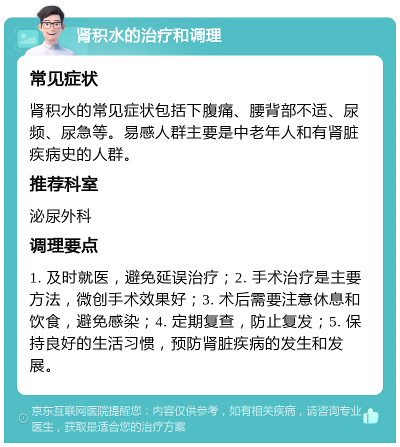 肾积水的治疗和调理 常见症状 肾积水的常见症状包括下腹痛、腰背部不适、尿频、尿急等。易感人群主要是中老年人和有肾脏疾病史的人群。 推荐科室 泌尿外科 调理要点 1. 及时就医，避免延误治疗；2. 手术治疗是主要方法，微创手术效果好；3. 术后需要注意休息和饮食，避免感染；4. 定期复查，防止复发；5. 保持良好的生活习惯，预防肾脏疾病的发生和发展。