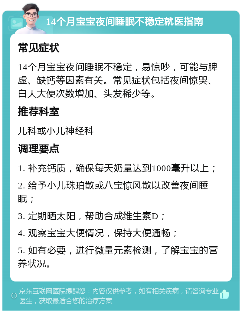 14个月宝宝夜间睡眠不稳定就医指南 常见症状 14个月宝宝夜间睡眠不稳定，易惊吵，可能与脾虚、缺钙等因素有关。常见症状包括夜间惊哭、白天大便次数增加、头发稀少等。 推荐科室 儿科或小儿神经科 调理要点 1. 补充钙质，确保每天奶量达到1000毫升以上； 2. 给予小儿珠珀散或八宝惊风散以改善夜间睡眠； 3. 定期晒太阳，帮助合成维生素D； 4. 观察宝宝大便情况，保持大便通畅； 5. 如有必要，进行微量元素检测，了解宝宝的营养状况。