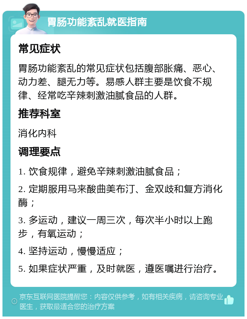 胃肠功能紊乱就医指南 常见症状 胃肠功能紊乱的常见症状包括腹部胀痛、恶心、动力差、腿无力等。易感人群主要是饮食不规律、经常吃辛辣刺激油腻食品的人群。 推荐科室 消化内科 调理要点 1. 饮食规律，避免辛辣刺激油腻食品； 2. 定期服用马来酸曲美布汀、金双歧和复方消化酶； 3. 多运动，建议一周三次，每次半小时以上跑步，有氧运动； 4. 坚持运动，慢慢适应； 5. 如果症状严重，及时就医，遵医嘱进行治疗。