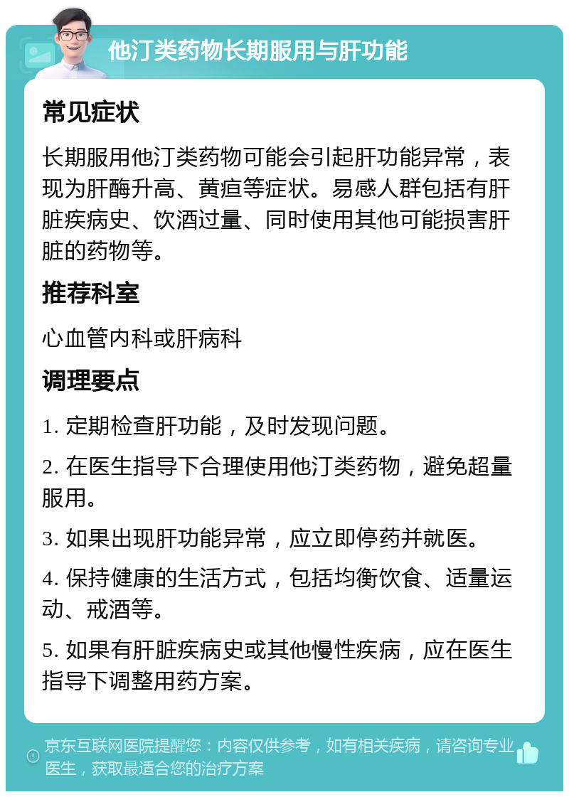 他汀类药物长期服用与肝功能 常见症状 长期服用他汀类药物可能会引起肝功能异常，表现为肝酶升高、黄疸等症状。易感人群包括有肝脏疾病史、饮酒过量、同时使用其他可能损害肝脏的药物等。 推荐科室 心血管内科或肝病科 调理要点 1. 定期检查肝功能，及时发现问题。 2. 在医生指导下合理使用他汀类药物，避免超量服用。 3. 如果出现肝功能异常，应立即停药并就医。 4. 保持健康的生活方式，包括均衡饮食、适量运动、戒酒等。 5. 如果有肝脏疾病史或其他慢性疾病，应在医生指导下调整用药方案。