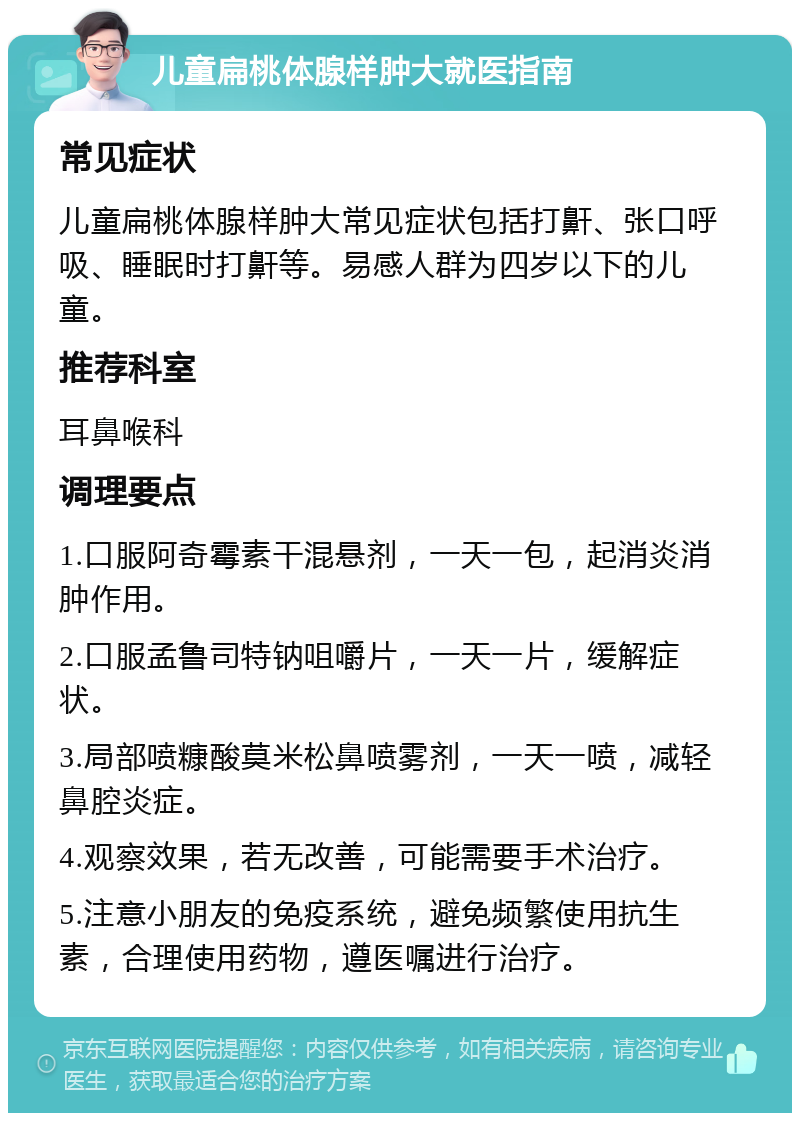 儿童扁桃体腺样肿大就医指南 常见症状 儿童扁桃体腺样肿大常见症状包括打鼾、张口呼吸、睡眠时打鼾等。易感人群为四岁以下的儿童。 推荐科室 耳鼻喉科 调理要点 1.口服阿奇霉素干混悬剂，一天一包，起消炎消肿作用。 2.口服孟鲁司特钠咀嚼片，一天一片，缓解症状。 3.局部喷糠酸莫米松鼻喷雾剂，一天一喷，减轻鼻腔炎症。 4.观察效果，若无改善，可能需要手术治疗。 5.注意小朋友的免疫系统，避免频繁使用抗生素，合理使用药物，遵医嘱进行治疗。