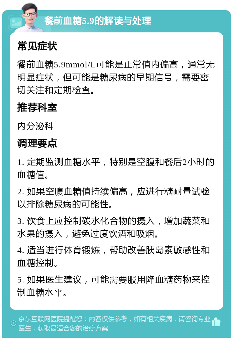 餐前血糖5.9的解读与处理 常见症状 餐前血糖5.9mmol/L可能是正常值内偏高，通常无明显症状，但可能是糖尿病的早期信号，需要密切关注和定期检查。 推荐科室 内分泌科 调理要点 1. 定期监测血糖水平，特别是空腹和餐后2小时的血糖值。 2. 如果空腹血糖值持续偏高，应进行糖耐量试验以排除糖尿病的可能性。 3. 饮食上应控制碳水化合物的摄入，增加蔬菜和水果的摄入，避免过度饮酒和吸烟。 4. 适当进行体育锻炼，帮助改善胰岛素敏感性和血糖控制。 5. 如果医生建议，可能需要服用降血糖药物来控制血糖水平。