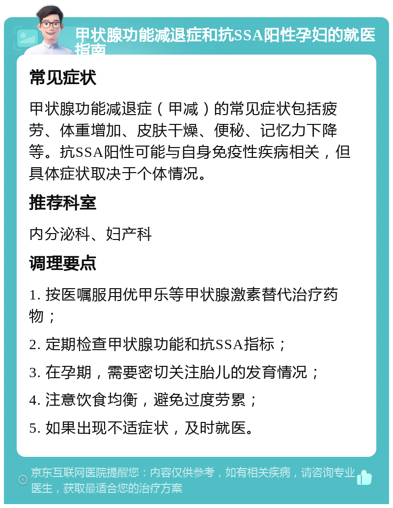 甲状腺功能减退症和抗SSA阳性孕妇的就医指南 常见症状 甲状腺功能减退症（甲减）的常见症状包括疲劳、体重增加、皮肤干燥、便秘、记忆力下降等。抗SSA阳性可能与自身免疫性疾病相关，但具体症状取决于个体情况。 推荐科室 内分泌科、妇产科 调理要点 1. 按医嘱服用优甲乐等甲状腺激素替代治疗药物； 2. 定期检查甲状腺功能和抗SSA指标； 3. 在孕期，需要密切关注胎儿的发育情况； 4. 注意饮食均衡，避免过度劳累； 5. 如果出现不适症状，及时就医。