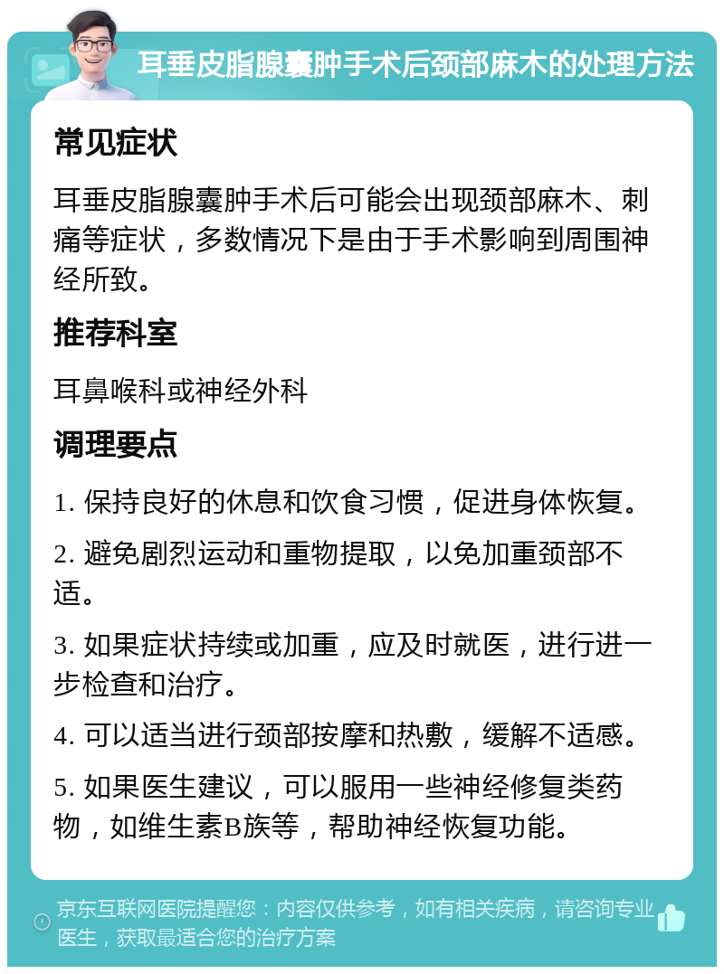 耳垂皮脂腺囊肿手术后颈部麻木的处理方法 常见症状 耳垂皮脂腺囊肿手术后可能会出现颈部麻木、刺痛等症状，多数情况下是由于手术影响到周围神经所致。 推荐科室 耳鼻喉科或神经外科 调理要点 1. 保持良好的休息和饮食习惯，促进身体恢复。 2. 避免剧烈运动和重物提取，以免加重颈部不适。 3. 如果症状持续或加重，应及时就医，进行进一步检查和治疗。 4. 可以适当进行颈部按摩和热敷，缓解不适感。 5. 如果医生建议，可以服用一些神经修复类药物，如维生素B族等，帮助神经恢复功能。