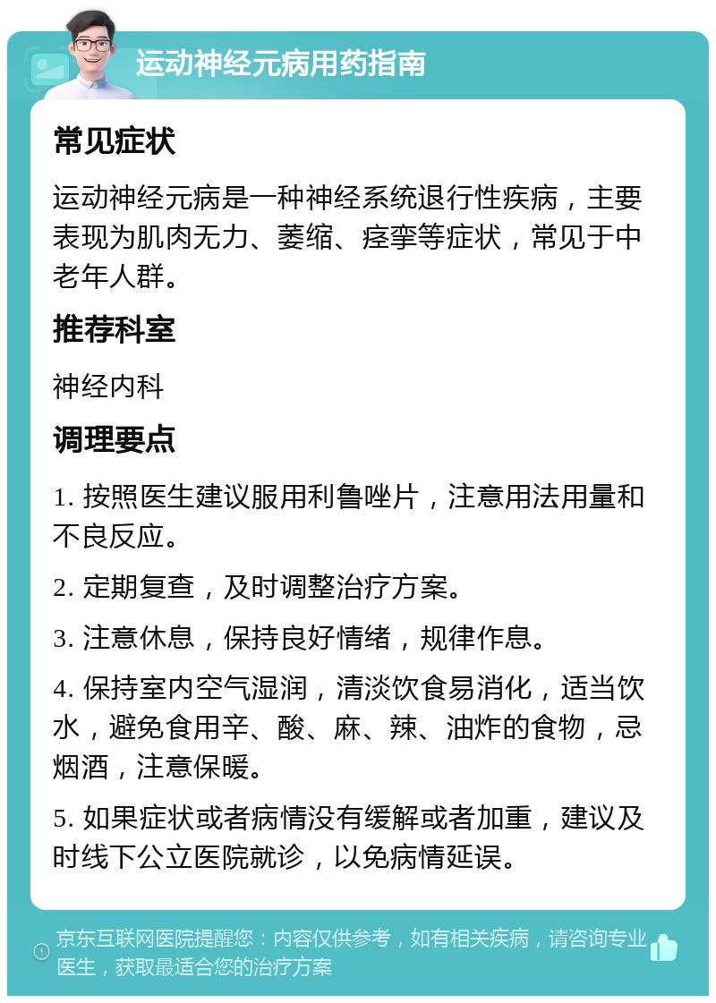 运动神经元病用药指南 常见症状 运动神经元病是一种神经系统退行性疾病，主要表现为肌肉无力、萎缩、痉挛等症状，常见于中老年人群。 推荐科室 神经内科 调理要点 1. 按照医生建议服用利鲁唑片，注意用法用量和不良反应。 2. 定期复查，及时调整治疗方案。 3. 注意休息，保持良好情绪，规律作息。 4. 保持室内空气湿润，清淡饮食易消化，适当饮水，避免食用辛、酸、麻、辣、油炸的食物，忌烟酒，注意保暖。 5. 如果症状或者病情没有缓解或者加重，建议及时线下公立医院就诊，以免病情延误。