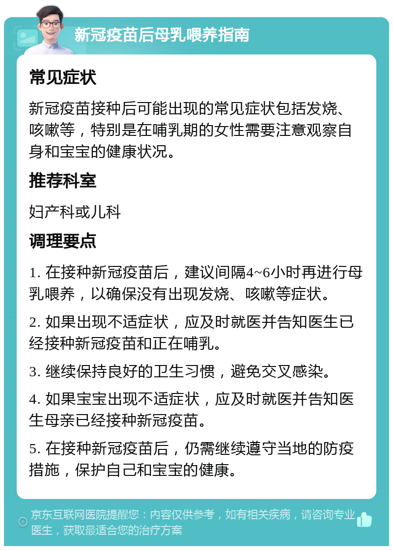 新冠疫苗后母乳喂养指南 常见症状 新冠疫苗接种后可能出现的常见症状包括发烧、咳嗽等，特别是在哺乳期的女性需要注意观察自身和宝宝的健康状况。 推荐科室 妇产科或儿科 调理要点 1. 在接种新冠疫苗后，建议间隔4~6小时再进行母乳喂养，以确保没有出现发烧、咳嗽等症状。 2. 如果出现不适症状，应及时就医并告知医生已经接种新冠疫苗和正在哺乳。 3. 继续保持良好的卫生习惯，避免交叉感染。 4. 如果宝宝出现不适症状，应及时就医并告知医生母亲已经接种新冠疫苗。 5. 在接种新冠疫苗后，仍需继续遵守当地的防疫措施，保护自己和宝宝的健康。