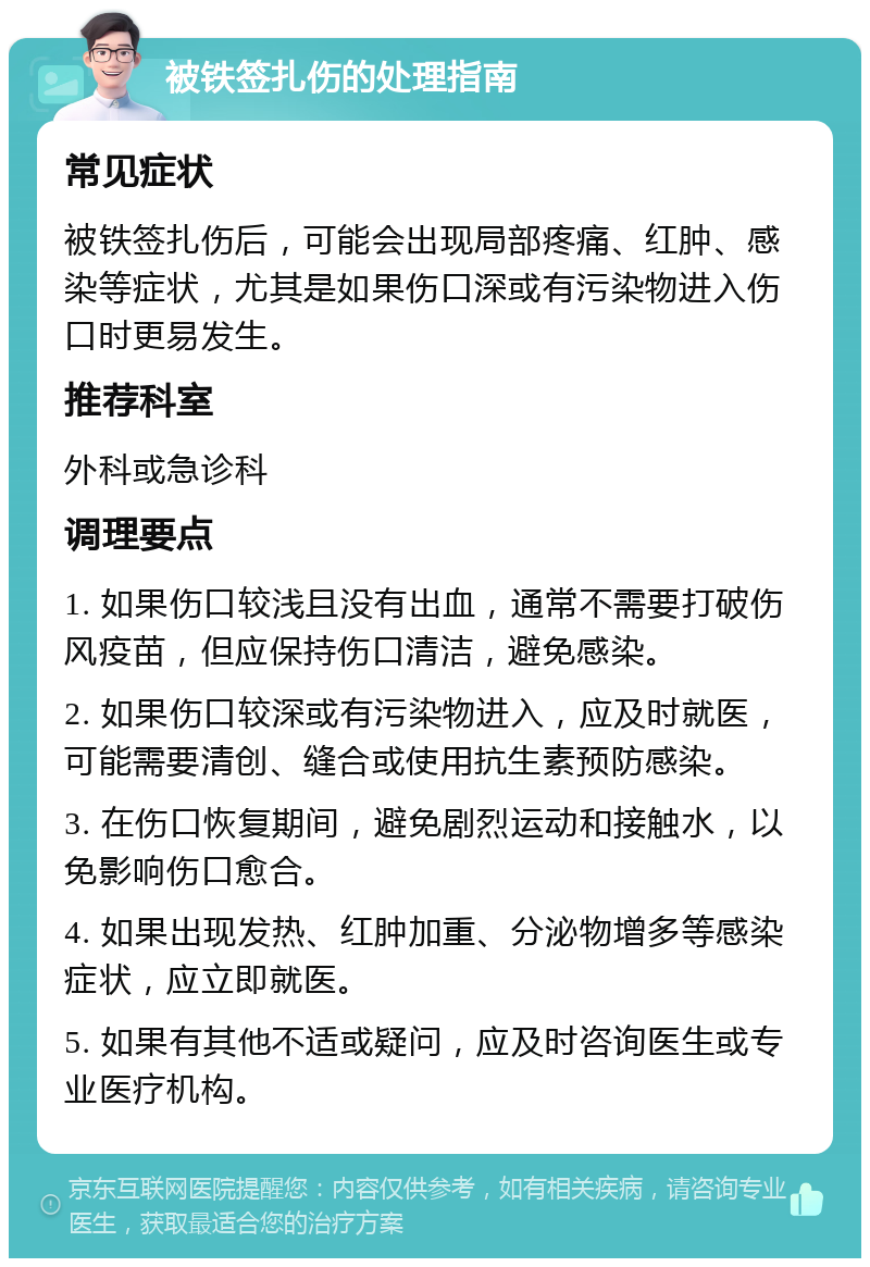 被铁签扎伤的处理指南 常见症状 被铁签扎伤后，可能会出现局部疼痛、红肿、感染等症状，尤其是如果伤口深或有污染物进入伤口时更易发生。 推荐科室 外科或急诊科 调理要点 1. 如果伤口较浅且没有出血，通常不需要打破伤风疫苗，但应保持伤口清洁，避免感染。 2. 如果伤口较深或有污染物进入，应及时就医，可能需要清创、缝合或使用抗生素预防感染。 3. 在伤口恢复期间，避免剧烈运动和接触水，以免影响伤口愈合。 4. 如果出现发热、红肿加重、分泌物增多等感染症状，应立即就医。 5. 如果有其他不适或疑问，应及时咨询医生或专业医疗机构。