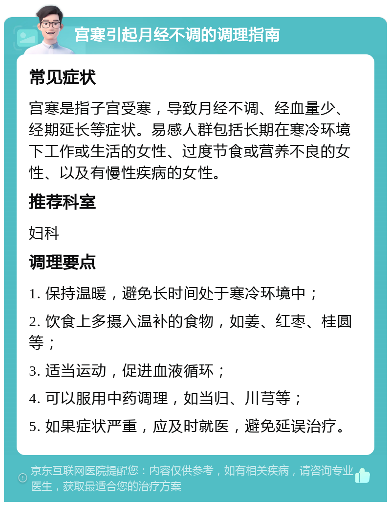 宫寒引起月经不调的调理指南 常见症状 宫寒是指子宫受寒，导致月经不调、经血量少、经期延长等症状。易感人群包括长期在寒冷环境下工作或生活的女性、过度节食或营养不良的女性、以及有慢性疾病的女性。 推荐科室 妇科 调理要点 1. 保持温暖，避免长时间处于寒冷环境中； 2. 饮食上多摄入温补的食物，如姜、红枣、桂圆等； 3. 适当运动，促进血液循环； 4. 可以服用中药调理，如当归、川芎等； 5. 如果症状严重，应及时就医，避免延误治疗。