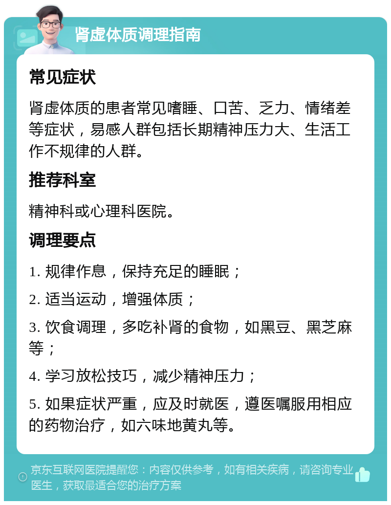 肾虚体质调理指南 常见症状 肾虚体质的患者常见嗜睡、口苦、乏力、情绪差等症状，易感人群包括长期精神压力大、生活工作不规律的人群。 推荐科室 精神科或心理科医院。 调理要点 1. 规律作息，保持充足的睡眠； 2. 适当运动，增强体质； 3. 饮食调理，多吃补肾的食物，如黑豆、黑芝麻等； 4. 学习放松技巧，减少精神压力； 5. 如果症状严重，应及时就医，遵医嘱服用相应的药物治疗，如六味地黄丸等。