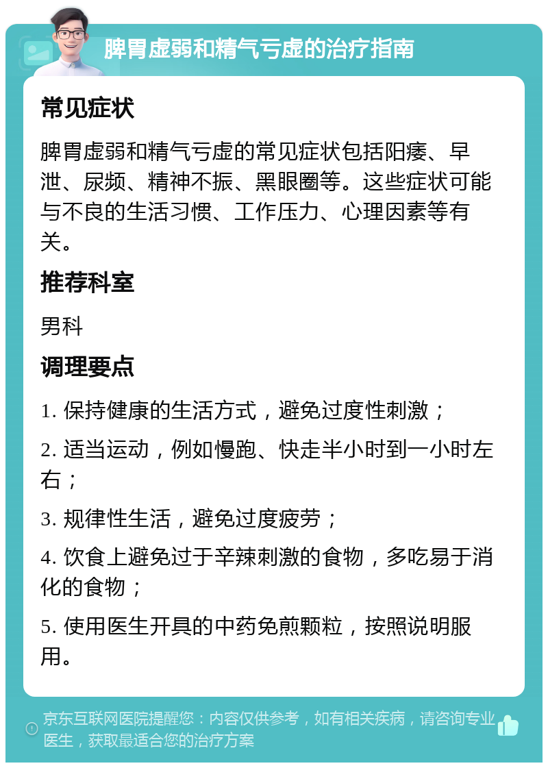 脾胃虚弱和精气亏虚的治疗指南 常见症状 脾胃虚弱和精气亏虚的常见症状包括阳痿、早泄、尿频、精神不振、黑眼圈等。这些症状可能与不良的生活习惯、工作压力、心理因素等有关。 推荐科室 男科 调理要点 1. 保持健康的生活方式，避免过度性刺激； 2. 适当运动，例如慢跑、快走半小时到一小时左右； 3. 规律性生活，避免过度疲劳； 4. 饮食上避免过于辛辣刺激的食物，多吃易于消化的食物； 5. 使用医生开具的中药免煎颗粒，按照说明服用。