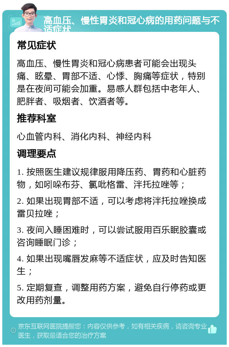 高血压、慢性胃炎和冠心病的用药问题与不适症状 常见症状 高血压、慢性胃炎和冠心病患者可能会出现头痛、眩晕、胃部不适、心悸、胸痛等症状，特别是在夜间可能会加重。易感人群包括中老年人、肥胖者、吸烟者、饮酒者等。 推荐科室 心血管内科、消化内科、神经内科 调理要点 1. 按照医生建议规律服用降压药、胃药和心脏药物，如吲哚布芬、氯吡格雷、泮托拉唑等； 2. 如果出现胃部不适，可以考虑将泮托拉唑换成雷贝拉唑； 3. 夜间入睡困难时，可以尝试服用百乐眠胶囊或咨询睡眠门诊； 4. 如果出现嘴唇发麻等不适症状，应及时告知医生； 5. 定期复查，调整用药方案，避免自行停药或更改用药剂量。