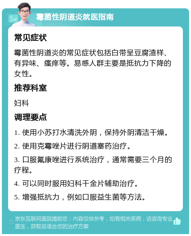 霉菌性阴道炎就医指南 常见症状 霉菌性阴道炎的常见症状包括白带呈豆腐渣样、有异味、瘙痒等。易感人群主要是抵抗力下降的女性。 推荐科室 妇科 调理要点 1. 使用小苏打水清洗外阴，保持外阴清洁干燥。 2. 使用克霉唑片进行阴道塞药治疗。 3. 口服氟康唑进行系统治疗，通常需要三个月的疗程。 4. 可以同时服用妇科千金片辅助治疗。 5. 增强抵抗力，例如口服益生菌等方法。