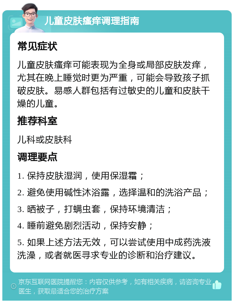 儿童皮肤瘙痒调理指南 常见症状 儿童皮肤瘙痒可能表现为全身或局部皮肤发痒，尤其在晚上睡觉时更为严重，可能会导致孩子抓破皮肤。易感人群包括有过敏史的儿童和皮肤干燥的儿童。 推荐科室 儿科或皮肤科 调理要点 1. 保持皮肤湿润，使用保湿霜； 2. 避免使用碱性沐浴露，选择温和的洗浴产品； 3. 晒被子，打螨虫套，保持环境清洁； 4. 睡前避免剧烈活动，保持安静； 5. 如果上述方法无效，可以尝试使用中成药洗液洗澡，或者就医寻求专业的诊断和治疗建议。