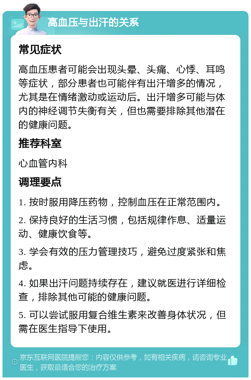 高血压与出汗的关系 常见症状 高血压患者可能会出现头晕、头痛、心悸、耳鸣等症状，部分患者也可能伴有出汗增多的情况，尤其是在情绪激动或运动后。出汗增多可能与体内的神经调节失衡有关，但也需要排除其他潜在的健康问题。 推荐科室 心血管内科 调理要点 1. 按时服用降压药物，控制血压在正常范围内。 2. 保持良好的生活习惯，包括规律作息、适量运动、健康饮食等。 3. 学会有效的压力管理技巧，避免过度紧张和焦虑。 4. 如果出汗问题持续存在，建议就医进行详细检查，排除其他可能的健康问题。 5. 可以尝试服用复合维生素来改善身体状况，但需在医生指导下使用。