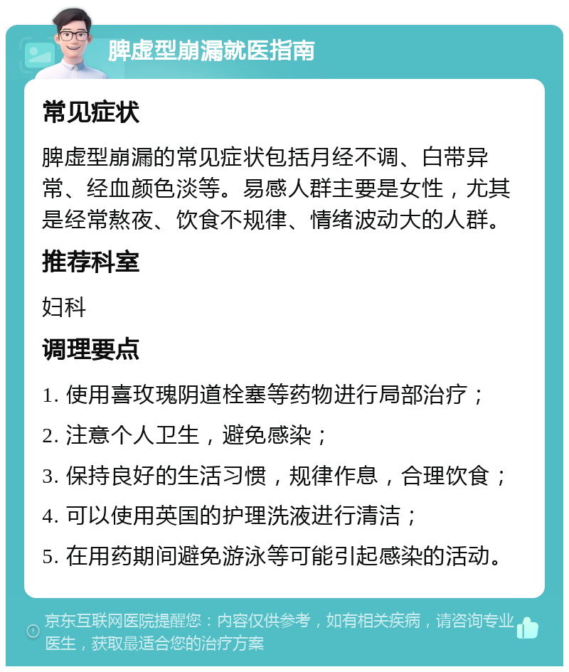 脾虚型崩漏就医指南 常见症状 脾虚型崩漏的常见症状包括月经不调、白带异常、经血颜色淡等。易感人群主要是女性，尤其是经常熬夜、饮食不规律、情绪波动大的人群。 推荐科室 妇科 调理要点 1. 使用喜玫瑰阴道栓塞等药物进行局部治疗； 2. 注意个人卫生，避免感染； 3. 保持良好的生活习惯，规律作息，合理饮食； 4. 可以使用英国的护理洗液进行清洁； 5. 在用药期间避免游泳等可能引起感染的活动。