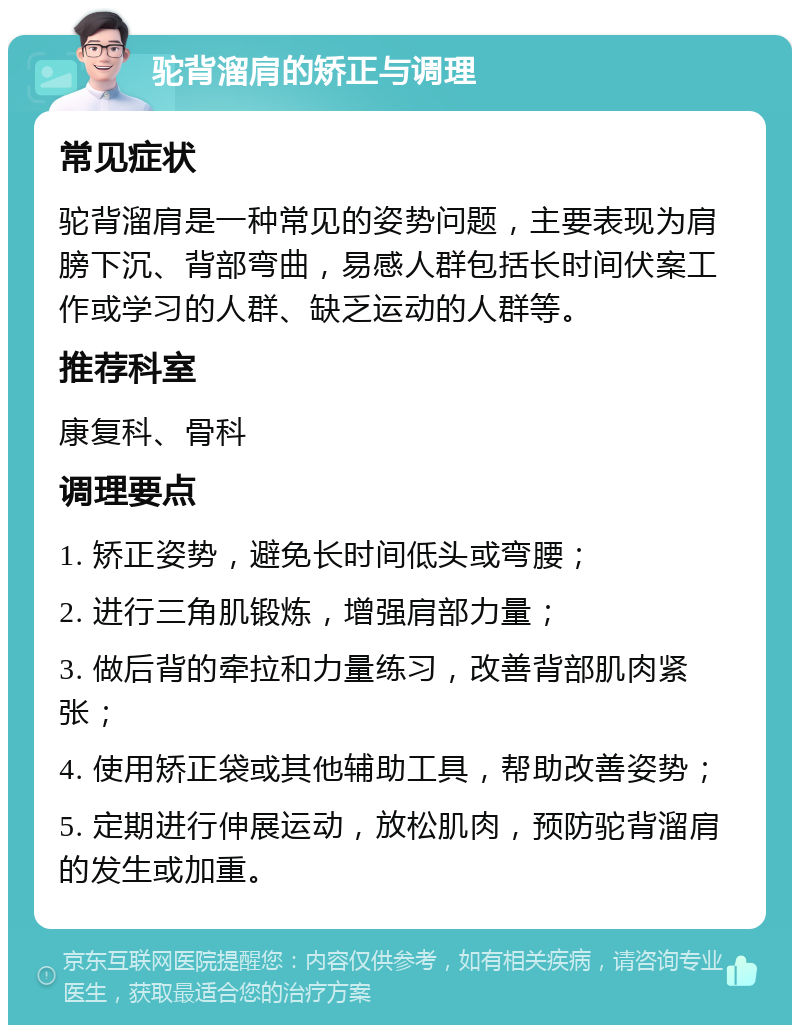 驼背溜肩的矫正与调理 常见症状 驼背溜肩是一种常见的姿势问题，主要表现为肩膀下沉、背部弯曲，易感人群包括长时间伏案工作或学习的人群、缺乏运动的人群等。 推荐科室 康复科、骨科 调理要点 1. 矫正姿势，避免长时间低头或弯腰； 2. 进行三角肌锻炼，增强肩部力量； 3. 做后背的牵拉和力量练习，改善背部肌肉紧张； 4. 使用矫正袋或其他辅助工具，帮助改善姿势； 5. 定期进行伸展运动，放松肌肉，预防驼背溜肩的发生或加重。