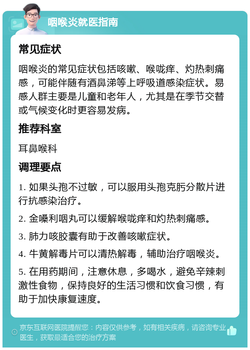 咽喉炎就医指南 常见症状 咽喉炎的常见症状包括咳嗽、喉咙痒、灼热刺痛感，可能伴随有酒鼻涕等上呼吸道感染症状。易感人群主要是儿童和老年人，尤其是在季节交替或气候变化时更容易发病。 推荐科室 耳鼻喉科 调理要点 1. 如果头孢不过敏，可以服用头孢克肟分散片进行抗感染治疗。 2. 金嗓利咽丸可以缓解喉咙痒和灼热刺痛感。 3. 肺力咳胶囊有助于改善咳嗽症状。 4. 牛黄解毒片可以清热解毒，辅助治疗咽喉炎。 5. 在用药期间，注意休息，多喝水，避免辛辣刺激性食物，保持良好的生活习惯和饮食习惯，有助于加快康复速度。