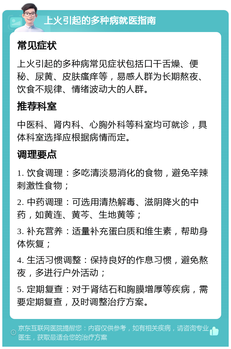 上火引起的多种病就医指南 常见症状 上火引起的多种病常见症状包括口干舌燥、便秘、尿黄、皮肤瘙痒等，易感人群为长期熬夜、饮食不规律、情绪波动大的人群。 推荐科室 中医科、肾内科、心胸外科等科室均可就诊，具体科室选择应根据病情而定。 调理要点 1. 饮食调理：多吃清淡易消化的食物，避免辛辣刺激性食物； 2. 中药调理：可选用清热解毒、滋阴降火的中药，如黄连、黄芩、生地黄等； 3. 补充营养：适量补充蛋白质和维生素，帮助身体恢复； 4. 生活习惯调整：保持良好的作息习惯，避免熬夜，多进行户外活动； 5. 定期复查：对于肾结石和胸膜增厚等疾病，需要定期复查，及时调整治疗方案。