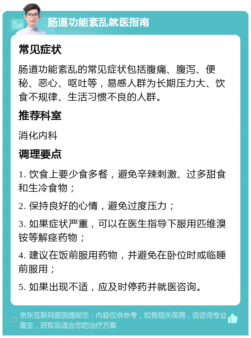 肠道功能紊乱就医指南 常见症状 肠道功能紊乱的常见症状包括腹痛、腹泻、便秘、恶心、呕吐等，易感人群为长期压力大、饮食不规律、生活习惯不良的人群。 推荐科室 消化内科 调理要点 1. 饮食上要少食多餐，避免辛辣刺激、过多甜食和生冷食物； 2. 保持良好的心情，避免过度压力； 3. 如果症状严重，可以在医生指导下服用匹维溴铵等解痉药物； 4. 建议在饭前服用药物，并避免在卧位时或临睡前服用； 5. 如果出现不适，应及时停药并就医咨询。