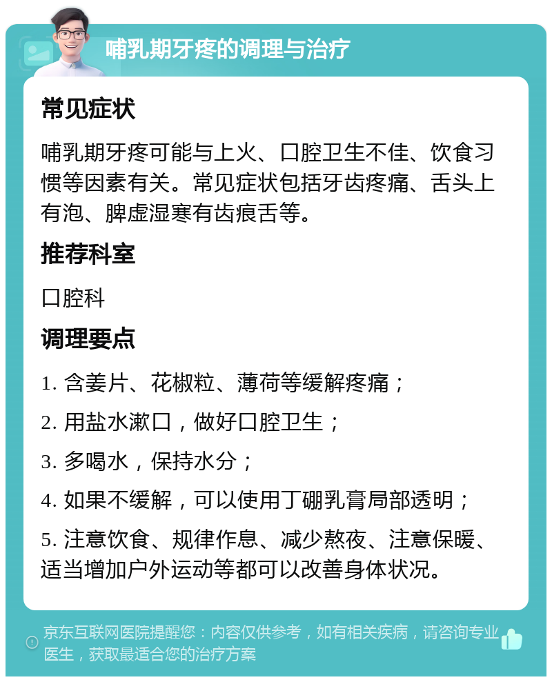 哺乳期牙疼的调理与治疗 常见症状 哺乳期牙疼可能与上火、口腔卫生不佳、饮食习惯等因素有关。常见症状包括牙齿疼痛、舌头上有泡、脾虚湿寒有齿痕舌等。 推荐科室 口腔科 调理要点 1. 含姜片、花椒粒、薄荷等缓解疼痛； 2. 用盐水漱口，做好口腔卫生； 3. 多喝水，保持水分； 4. 如果不缓解，可以使用丁硼乳膏局部透明； 5. 注意饮食、规律作息、减少熬夜、注意保暖、适当增加户外运动等都可以改善身体状况。