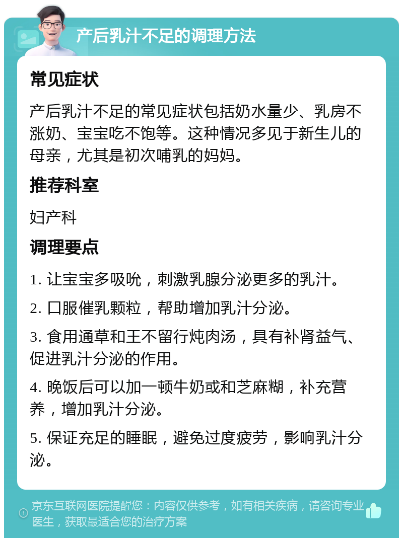 产后乳汁不足的调理方法 常见症状 产后乳汁不足的常见症状包括奶水量少、乳房不涨奶、宝宝吃不饱等。这种情况多见于新生儿的母亲，尤其是初次哺乳的妈妈。 推荐科室 妇产科 调理要点 1. 让宝宝多吸吮，刺激乳腺分泌更多的乳汁。 2. 口服催乳颗粒，帮助增加乳汁分泌。 3. 食用通草和王不留行炖肉汤，具有补肾益气、促进乳汁分泌的作用。 4. 晚饭后可以加一顿牛奶或和芝麻糊，补充营养，增加乳汁分泌。 5. 保证充足的睡眠，避免过度疲劳，影响乳汁分泌。