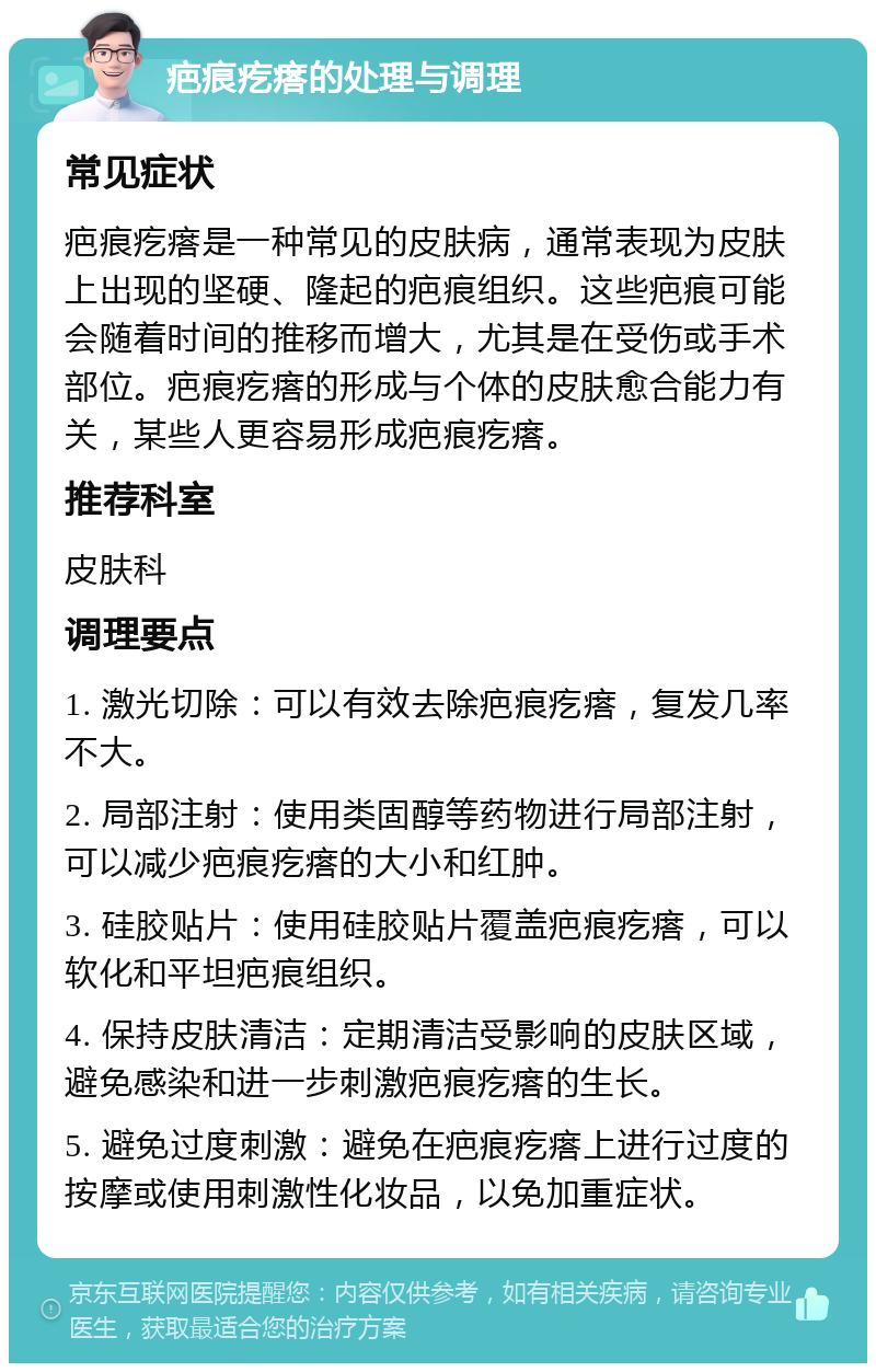 疤痕疙瘩的处理与调理 常见症状 疤痕疙瘩是一种常见的皮肤病，通常表现为皮肤上出现的坚硬、隆起的疤痕组织。这些疤痕可能会随着时间的推移而增大，尤其是在受伤或手术部位。疤痕疙瘩的形成与个体的皮肤愈合能力有关，某些人更容易形成疤痕疙瘩。 推荐科室 皮肤科 调理要点 1. 激光切除：可以有效去除疤痕疙瘩，复发几率不大。 2. 局部注射：使用类固醇等药物进行局部注射，可以减少疤痕疙瘩的大小和红肿。 3. 硅胶贴片：使用硅胶贴片覆盖疤痕疙瘩，可以软化和平坦疤痕组织。 4. 保持皮肤清洁：定期清洁受影响的皮肤区域，避免感染和进一步刺激疤痕疙瘩的生长。 5. 避免过度刺激：避免在疤痕疙瘩上进行过度的按摩或使用刺激性化妆品，以免加重症状。