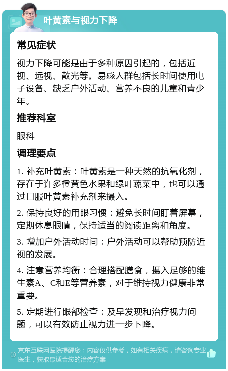 叶黄素与视力下降 常见症状 视力下降可能是由于多种原因引起的，包括近视、远视、散光等。易感人群包括长时间使用电子设备、缺乏户外活动、营养不良的儿童和青少年。 推荐科室 眼科 调理要点 1. 补充叶黄素：叶黄素是一种天然的抗氧化剂，存在于许多橙黄色水果和绿叶蔬菜中，也可以通过口服叶黄素补充剂来摄入。 2. 保持良好的用眼习惯：避免长时间盯着屏幕，定期休息眼睛，保持适当的阅读距离和角度。 3. 增加户外活动时间：户外活动可以帮助预防近视的发展。 4. 注意营养均衡：合理搭配膳食，摄入足够的维生素A、C和E等营养素，对于维持视力健康非常重要。 5. 定期进行眼部检查：及早发现和治疗视力问题，可以有效防止视力进一步下降。