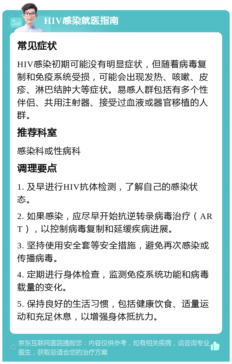 HIV感染就医指南 常见症状 HIV感染初期可能没有明显症状，但随着病毒复制和免疫系统受损，可能会出现发热、咳嗽、皮疹、淋巴结肿大等症状。易感人群包括有多个性伴侣、共用注射器、接受过血液或器官移植的人群。 推荐科室 感染科或性病科 调理要点 1. 及早进行HIV抗体检测，了解自己的感染状态。 2. 如果感染，应尽早开始抗逆转录病毒治疗（ART），以控制病毒复制和延缓疾病进展。 3. 坚持使用安全套等安全措施，避免再次感染或传播病毒。 4. 定期进行身体检查，监测免疫系统功能和病毒载量的变化。 5. 保持良好的生活习惯，包括健康饮食、适量运动和充足休息，以增强身体抵抗力。