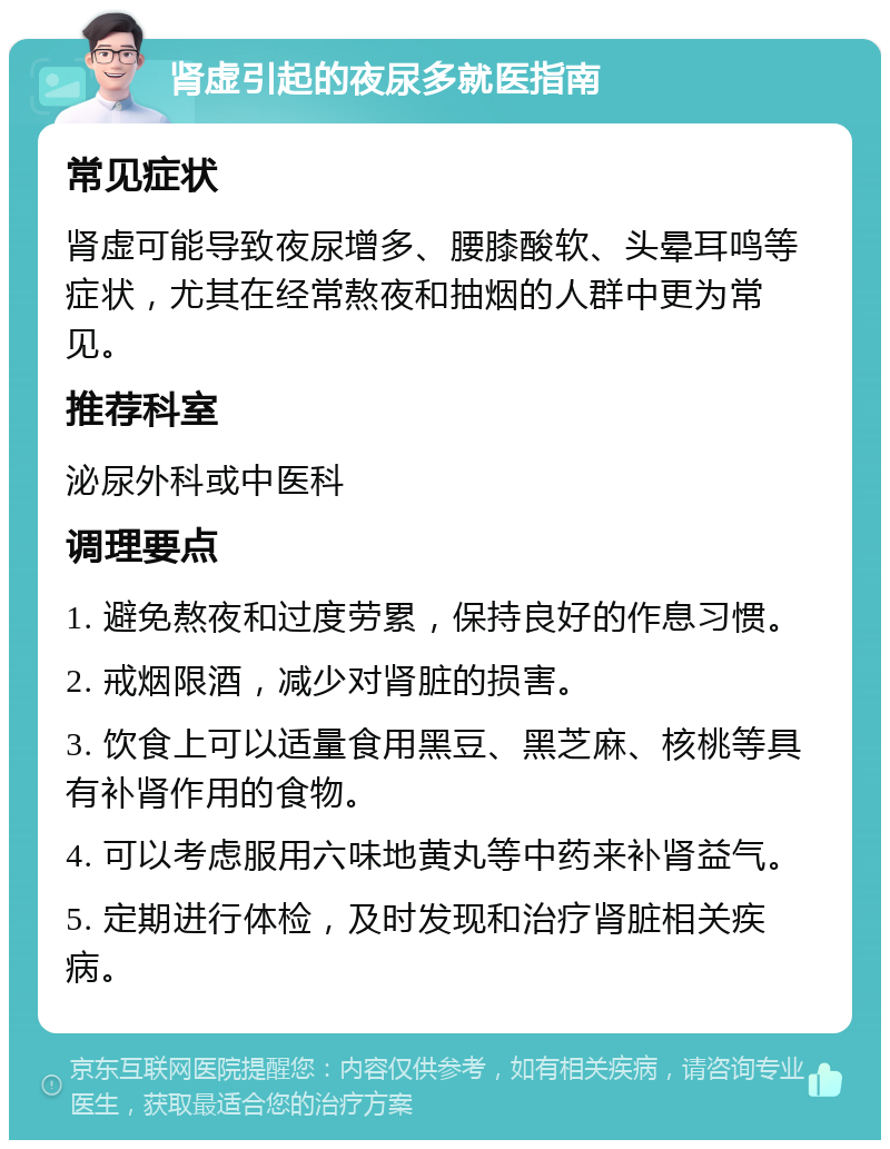 肾虚引起的夜尿多就医指南 常见症状 肾虚可能导致夜尿增多、腰膝酸软、头晕耳鸣等症状，尤其在经常熬夜和抽烟的人群中更为常见。 推荐科室 泌尿外科或中医科 调理要点 1. 避免熬夜和过度劳累，保持良好的作息习惯。 2. 戒烟限酒，减少对肾脏的损害。 3. 饮食上可以适量食用黑豆、黑芝麻、核桃等具有补肾作用的食物。 4. 可以考虑服用六味地黄丸等中药来补肾益气。 5. 定期进行体检，及时发现和治疗肾脏相关疾病。