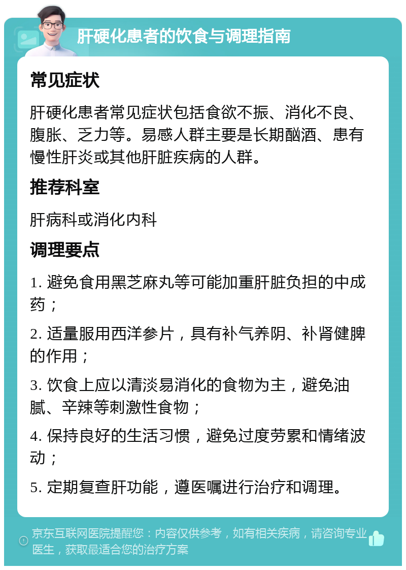 肝硬化患者的饮食与调理指南 常见症状 肝硬化患者常见症状包括食欲不振、消化不良、腹胀、乏力等。易感人群主要是长期酗酒、患有慢性肝炎或其他肝脏疾病的人群。 推荐科室 肝病科或消化内科 调理要点 1. 避免食用黑芝麻丸等可能加重肝脏负担的中成药； 2. 适量服用西洋参片，具有补气养阴、补肾健脾的作用； 3. 饮食上应以清淡易消化的食物为主，避免油腻、辛辣等刺激性食物； 4. 保持良好的生活习惯，避免过度劳累和情绪波动； 5. 定期复查肝功能，遵医嘱进行治疗和调理。