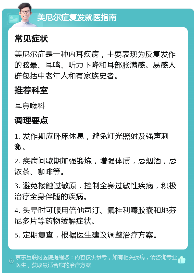 美尼尔症复发就医指南 常见症状 美尼尔症是一种内耳疾病，主要表现为反复发作的眩晕、耳鸣、听力下降和耳部胀满感。易感人群包括中老年人和有家族史者。 推荐科室 耳鼻喉科 调理要点 1. 发作期应卧床休息，避免灯光照射及强声刺激。 2. 疾病间歇期加强锻炼，增强体质，忌烟酒，忌浓茶、咖啡等。 3. 避免接触过敏原，控制全身过敏性疾病，积极治疗全身伴随的疾病。 4. 头晕时可服用倍他司汀、氟桂利嗪胶囊和地芬尼多片等药物缓解症状。 5. 定期复查，根据医生建议调整治疗方案。