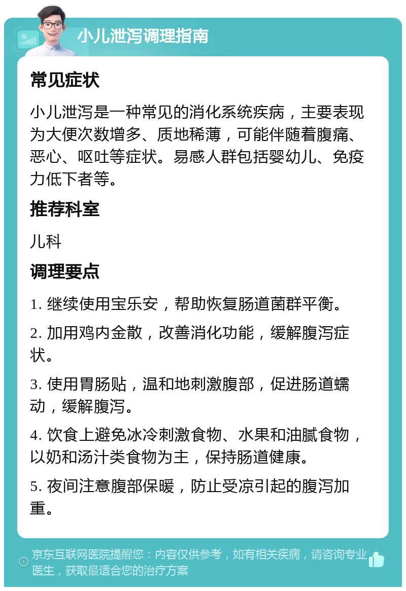 小儿泄泻调理指南 常见症状 小儿泄泻是一种常见的消化系统疾病，主要表现为大便次数增多、质地稀薄，可能伴随着腹痛、恶心、呕吐等症状。易感人群包括婴幼儿、免疫力低下者等。 推荐科室 儿科 调理要点 1. 继续使用宝乐安，帮助恢复肠道菌群平衡。 2. 加用鸡内金散，改善消化功能，缓解腹泻症状。 3. 使用胃肠贴，温和地刺激腹部，促进肠道蠕动，缓解腹泻。 4. 饮食上避免冰冷刺激食物、水果和油腻食物，以奶和汤汁类食物为主，保持肠道健康。 5. 夜间注意腹部保暖，防止受凉引起的腹泻加重。