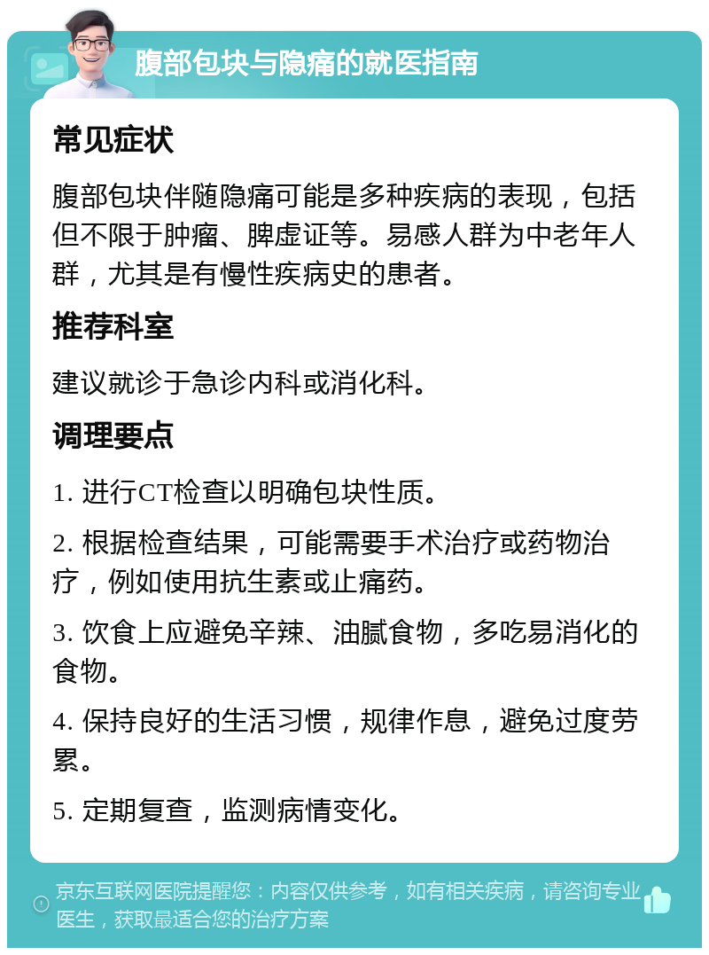 腹部包块与隐痛的就医指南 常见症状 腹部包块伴随隐痛可能是多种疾病的表现，包括但不限于肿瘤、脾虚证等。易感人群为中老年人群，尤其是有慢性疾病史的患者。 推荐科室 建议就诊于急诊内科或消化科。 调理要点 1. 进行CT检查以明确包块性质。 2. 根据检查结果，可能需要手术治疗或药物治疗，例如使用抗生素或止痛药。 3. 饮食上应避免辛辣、油腻食物，多吃易消化的食物。 4. 保持良好的生活习惯，规律作息，避免过度劳累。 5. 定期复查，监测病情变化。