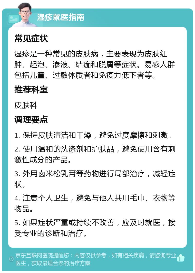 湿疹就医指南 常见症状 湿疹是一种常见的皮肤病，主要表现为皮肤红肿、起泡、渗液、结痂和脱屑等症状。易感人群包括儿童、过敏体质者和免疫力低下者等。 推荐科室 皮肤科 调理要点 1. 保持皮肤清洁和干燥，避免过度摩擦和刺激。 2. 使用温和的洗涤剂和护肤品，避免使用含有刺激性成分的产品。 3. 外用卤米松乳膏等药物进行局部治疗，减轻症状。 4. 注意个人卫生，避免与他人共用毛巾、衣物等物品。 5. 如果症状严重或持续不改善，应及时就医，接受专业的诊断和治疗。