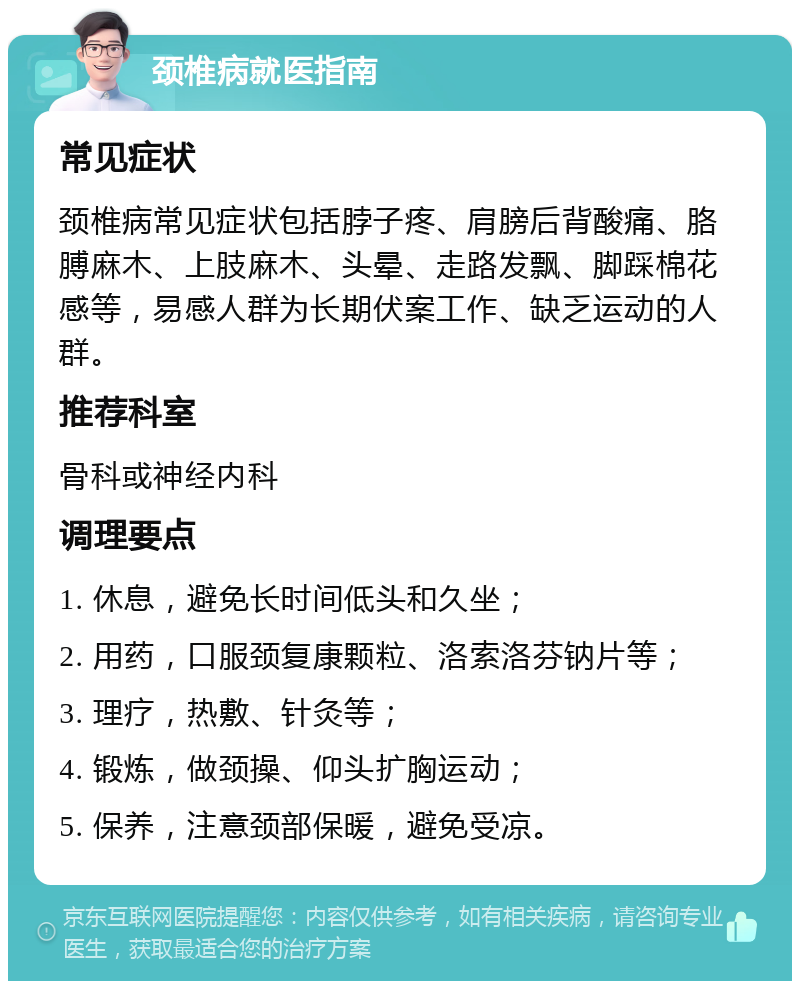 颈椎病就医指南 常见症状 颈椎病常见症状包括脖子疼、肩膀后背酸痛、胳膊麻木、上肢麻木、头晕、走路发飘、脚踩棉花感等，易感人群为长期伏案工作、缺乏运动的人群。 推荐科室 骨科或神经内科 调理要点 1. 休息，避免长时间低头和久坐； 2. 用药，口服颈复康颗粒、洛索洛芬钠片等； 3. 理疗，热敷、针灸等； 4. 锻炼，做颈操、仰头扩胸运动； 5. 保养，注意颈部保暖，避免受凉。